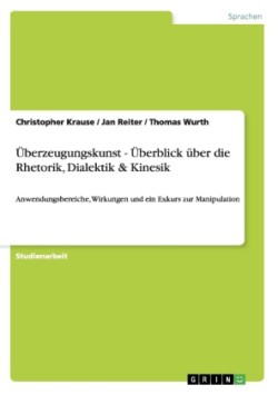 Überzeugungskunst - Überblick über die Rhetorik, Dialektik & Kinesik Anwendungsbereiche, Wirkungen und ein Exkurs zur Manipulation