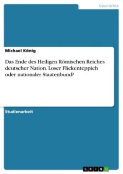 Das Ende des Heiligen Roemischen Reiches deutscher Nation. Loser Flickenteppich oder nationaler Staatenbund?