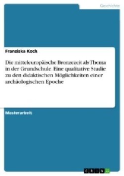 Die mitteleuropäische Bronzezeit als Thema in der Grundschule. Eine qualitative Studie zu den didaktischen Möglichkeiten einer archäologischen Epoche