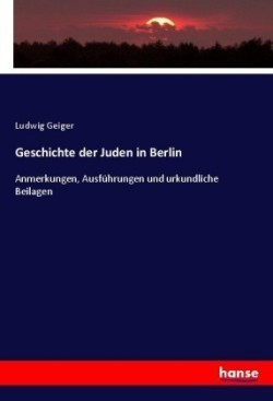 Geschichte der Juden in Berlin Anmerkungen, Ausfuhrungen und urkundliche Beilagen