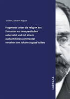 Fragmente ueber die religion des Zoroaster aus dem persischen uebersetzt und mit einem ausfuehrlichen commentar versehen von Johann August Vullers