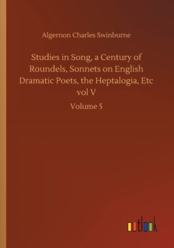 Studies in Song, a Century of Roundels, Sonnets on English Dramatic Poets, the Heptalogia, Etc vol V