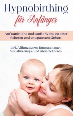 Hypnobirthing für Anfänger: Auf natürliche und sanfte Weise zu einer sicheren und entspannten Geburt - inkl. Affirmationen, Entspannungs-, Visualisierungs- und Atemtechniken