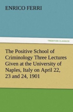 Positive School of Criminology Three Lectures Given at the University of Naples, Italy on April 22, 23 and 24, 1901