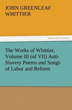 Works of Whittier, Volume III (of VII) Anti-Slavery Poems and Songs of Labor and Reform