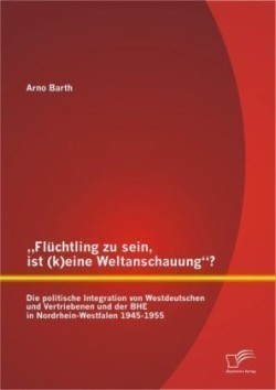 "Flüchtling zu sein, ist (k)eine Weltanschauung? Die politische Integration von Westdeutschen und Vertriebenen und der BHE in Nordrhein-Westfalen 1945-1955