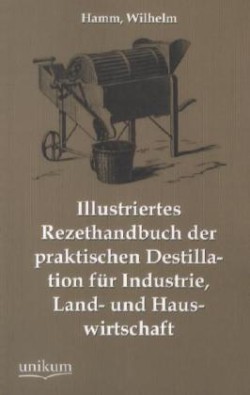 Illustriertes Rezepthandbuch Der Praktischen Destillation Fur Industrie, Land- Und Hauswirtschaft