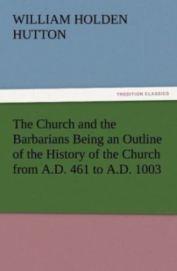 Church and the Barbarians Being an Outline of the History of the Church from A.D. 461 to A.D. 1003
