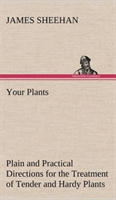 Your Plants Plain and Practical Directions for the Treatment of Tender and Hardy Plants in the House and in the Garden