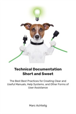 Technical Documentation Short and Sweet The Best Best Practices for Creating Clear and Useful Manuals, Help Systems, and Other Forms of User Assistance