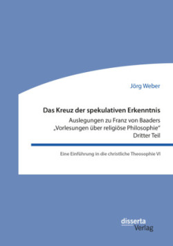 Kreuz der spekulativen Erkenntnis. Auslegungen zu Franz von Baaders "Vorlesungen über religiöse Philosophie. Dritter Teil. Eine Einführung in die christliche Theosophie VI