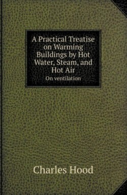 Practical Treatise on Warming Buildings by Hot Water, Steam, and Hot Air on Ventilation