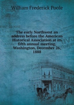 early Northwest an address before the American Historical Association at its fifth annual meeting, Washington, December 26, 1888