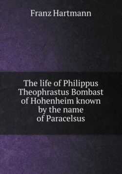 life of Philippus Theophrastus Bombast of Hohenheim known by the name of Paracelsus