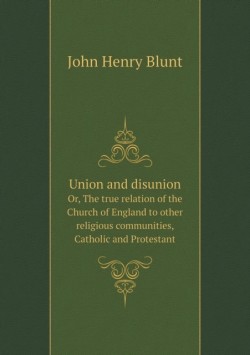 Union and disunion Or, The true relation of the Church of England to other religious communities, Catholic and Protestant