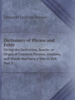 Dictionary of Phrase and Fable Giving the Derivation, Source, or Origin of Common Phrases, Alusions, and Words that have a Tale to Tell. Part 2