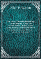 spy of the rebellion being a true history of the spy system of the United States Army during the late rebellion Revealing many secrets of the war hitherto not made public