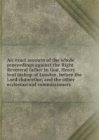 exact accoutn of the whole proceedings against the Right Reverend father in God, Henry lord bishop of London, before the Lord chancellor, and the other ecclesiastical commissioners