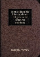 John Milton his life and times, religious and political opinions