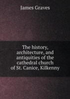 history, architecture, and antiquities of the cathedral church of St. Canice, Kilkenny