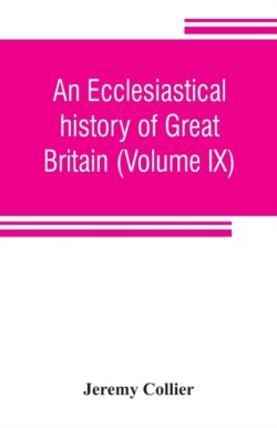 ecclesiastical history of Great Britain (Volume IX); chiefly of England, from the first planting of Christianity, to the end of the reign of King Charles the Second; with a brief account of the affairs of religion in Ireland. Collected from the best ancien