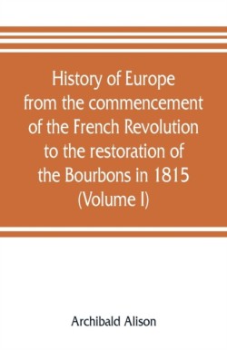 History of Europe from the commencement of the French Revolution to the restoration of the Bourbons in 1815 (Volume I)