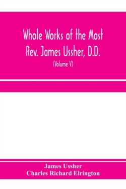 Whole works of the Most Rev. James Ussher, D.D., Lord Archbishop of Armagh, and Primate of all Ireland. now for the first time collected, with a life of the author and an account of his writings (Volume V)