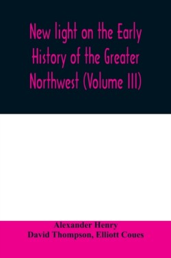 New light on the early history of the greater Northwest. The manuscript journals of Alexander Henry Fur Trader of the Northwest Company and of David Thompson Official Geographer and Explorer of the Same Company 1799-1814. Exploration and adventure among th