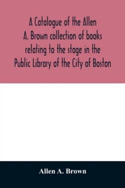 catalogue of the Allen A. Brown collection of books relating to the stage in the Public Library of the City of Boston