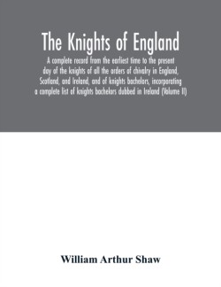 Knights of England. A complete record from the earliest time to the present day of the knights of all the orders of chivalry in England, Scotland, and Ireland, and of knights bachelors, incorporating a complete list of knights bachelors dubbed in Ireland (