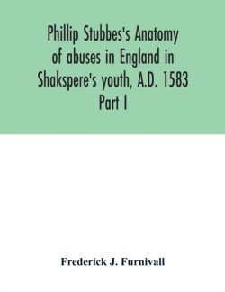 Phillip Stubbes's Anatomy of abuses in England in Shakspere's youth, A.D. 1583