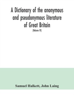 dictionary of the anonymous and pseudonymous literature of Great Britain. Including the works of foreigners written in, or translated into the English language (Volume IV)