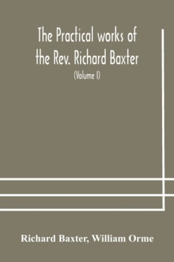 practical works of the Rev. Richard Baxter, with a life of the author, and a critical examination of his writings (Volume I)