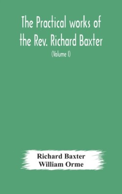 practical works of the Rev. Richard Baxter, with a life of the author, and a critical examination of his writings (Volume I)