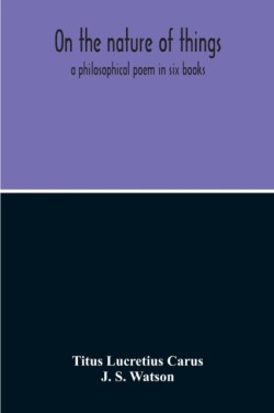 On The Nature Of Things; A Philosophical Poem In Six Books. Literally Translated Into English Prose By John Selby Watson; To Which Is Adjoined The Poetical Version Of John Mason Good