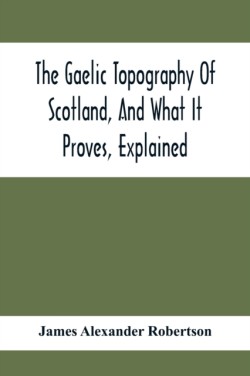 Gaelic Topography Of Scotland, And What It Proves, Explained; With Much Historical, Antiquarian, And Descriptive Information