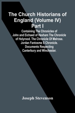 Church Historians Of England (Volume Iv) Part I; Containing The Chronicles Of John And Eichaed Of Hexham The Chronicle Of Holyrood. The Chronicle Of Melrose. Jordan Fantosme S Chronicle. Documents Respecting Canterbury And Winchester.