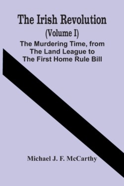 Irish Revolution (Volume I); The Murdering Time, From The Land League To The First Home Rule Bill