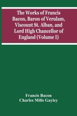 Works Of Francis Bacon, Baron Of Verulam, Viscount St. Alban, And Lord High Chancellor Of England (Volume I)