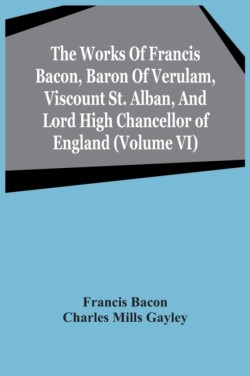 Works Of Francis Bacon, Baron Of Verulam, Viscount St. Alban, And Lord High Chancellor Of England (Volume Vi)