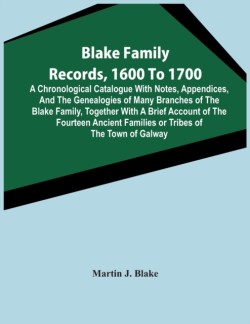 Blake Family Records, 1600 To 1700; A Chronological Catalogue With Notes, Appendices, And The Genealogies Of Many Branches Of The Blake Family, Together With A Brief Account Of The Fourteen Ancient Families Or Tribes Of The Town Of Galway, And A Descriptio