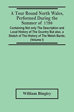 Tour Round North Wales, Performed During The Summer Of 1798; Containing Not Only The Description And Local History Of The Ocuntry But Also, A Sketch Of The History Of The Welsh Bards; And Essay On The Language; Observations On The Manners And Customs; And