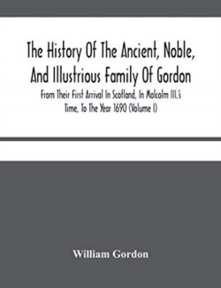 History Of The Ancient, Noble, And Illustrious Family Of Gordon, From Their First Arrival In Scotland, In Malcolm Iii.'S Time, To The Year 1690