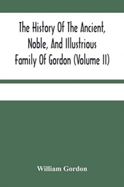 History Of The Ancient, Noble, And Illustrious Family Of Gordon, From Their First Arrival In Scotland, In Malcolm Iii.'S Time, To The Year 1690