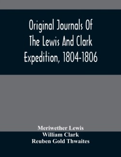 Original Journals Of The Lewis And Clark Expedition, 1804-1806; Printed From The Original Manuscripts In The Library Of The American Philosophical Society And By Direction Of Its Committee On Historical Documents, Together With Manuscript Material Of Lewis