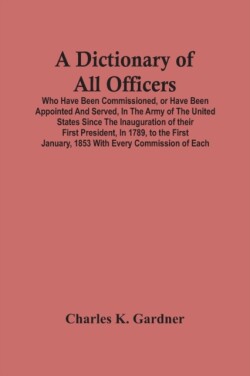Dictionary Of All Officers, Who Have Been Commissioned, Or Have Been Appointed And Served, In The Army Of The United States Since The Inauguration Of Their First President, In 1789, To The First January, 1853 With Every Commission Of Each;- Including The D