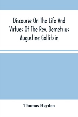 Discourse On The Life And Virtues Of The Rev. Demetrius Augustine Gallitzin, Late Pastor Of St. Michael'S Church, Loretto