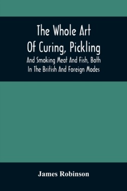 Whole Art Of Curing, Pickling, And Smoking Meat And Fish, Both In The British And Foreign Modes