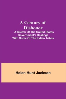 Century Of Dishonor; A Sketch Of The United States Government'S Dealings With Some Of The Indian Tribes