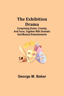 Exhibition Drama; Comprising Drama, Comedy, and Farce, Together with Dramatic and Musical Entertainments